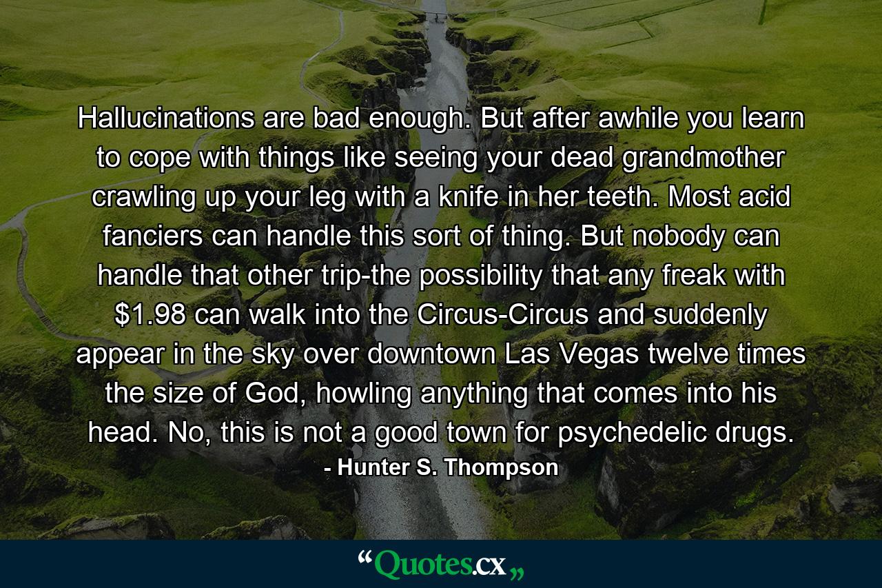 Hallucinations are bad enough. But after awhile you learn to cope with things like seeing your dead grandmother crawling up your leg with a knife in her teeth. Most acid fanciers can handle this sort of thing. But nobody can handle that other trip-the possibility that any freak with $1.98 can walk into the Circus-Circus and suddenly appear in the sky over downtown Las Vegas twelve times the size of God, howling anything that comes into his head. No, this is not a good town for psychedelic drugs. - Quote by Hunter S. Thompson