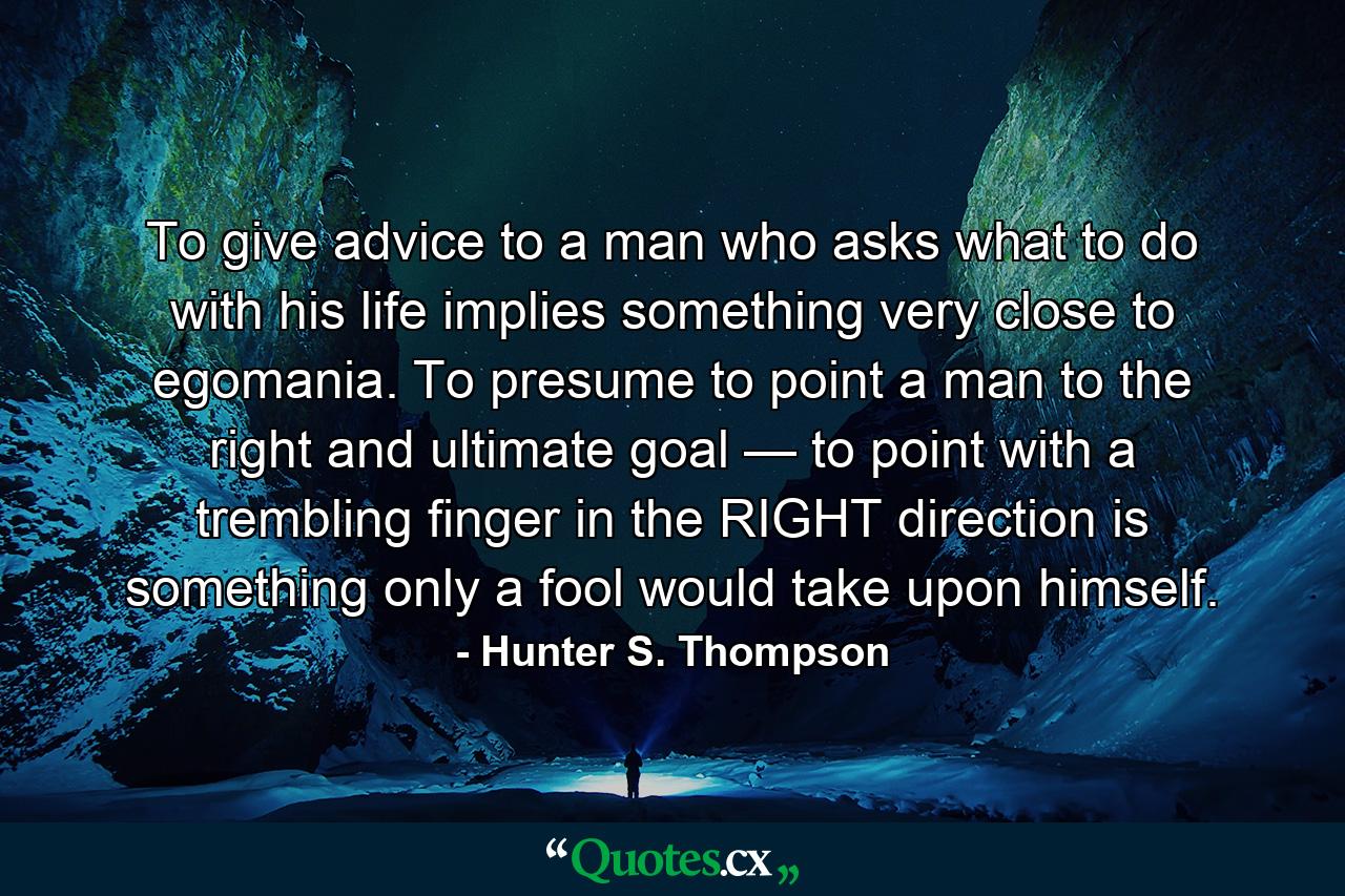 To give advice to a man who asks what to do with his life implies something very close to egomania. To presume to point a man to the right and ultimate goal — to point with a trembling finger in the RIGHT direction is something only a fool would take upon himself. - Quote by Hunter S. Thompson