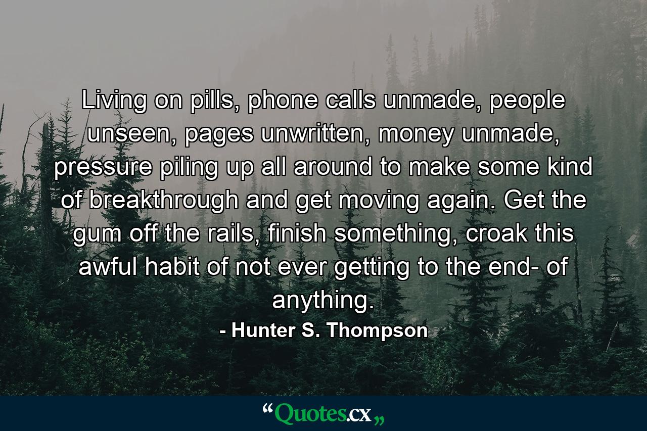 Living on pills, phone calls unmade, people unseen, pages unwritten, money unmade, pressure piling up all around to make some kind of breakthrough and get moving again. Get the gum off the rails, finish something, croak this awful habit of not ever getting to the end- of anything. - Quote by Hunter S. Thompson