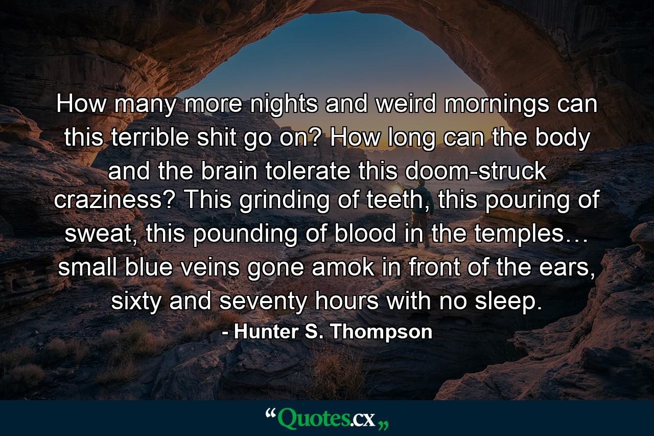 How many more nights and weird mornings can this terrible shit go on? How long can the body and the brain tolerate this doom-struck craziness? This grinding of teeth, this pouring of sweat, this pounding of blood in the temples… small blue veins gone amok in front of the ears, sixty and seventy hours with no sleep. - Quote by Hunter S. Thompson