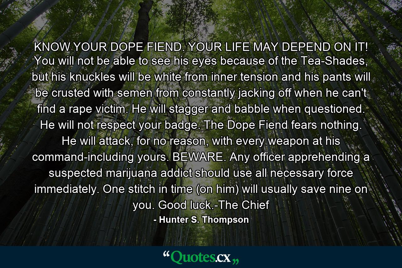 KNOW YOUR DOPE FIEND. YOUR LIFE MAY DEPEND ON IT! You will not be able to see his eyes because of the Tea-Shades, but his knuckles will be white from inner tension and his pants will be crusted with semen from constantly jacking off when he can't find a rape victim. He will stagger and babble when questioned. He will not respect your badge. The Dope Fiend fears nothing. He will attack, for no reason, with every weapon at his command-including yours. BEWARE. Any officer apprehending a suspected marijuana addict should use all necessary force immediately. One stitch in time (on him) will usually save nine on you. Good luck.-The Chief - Quote by Hunter S. Thompson