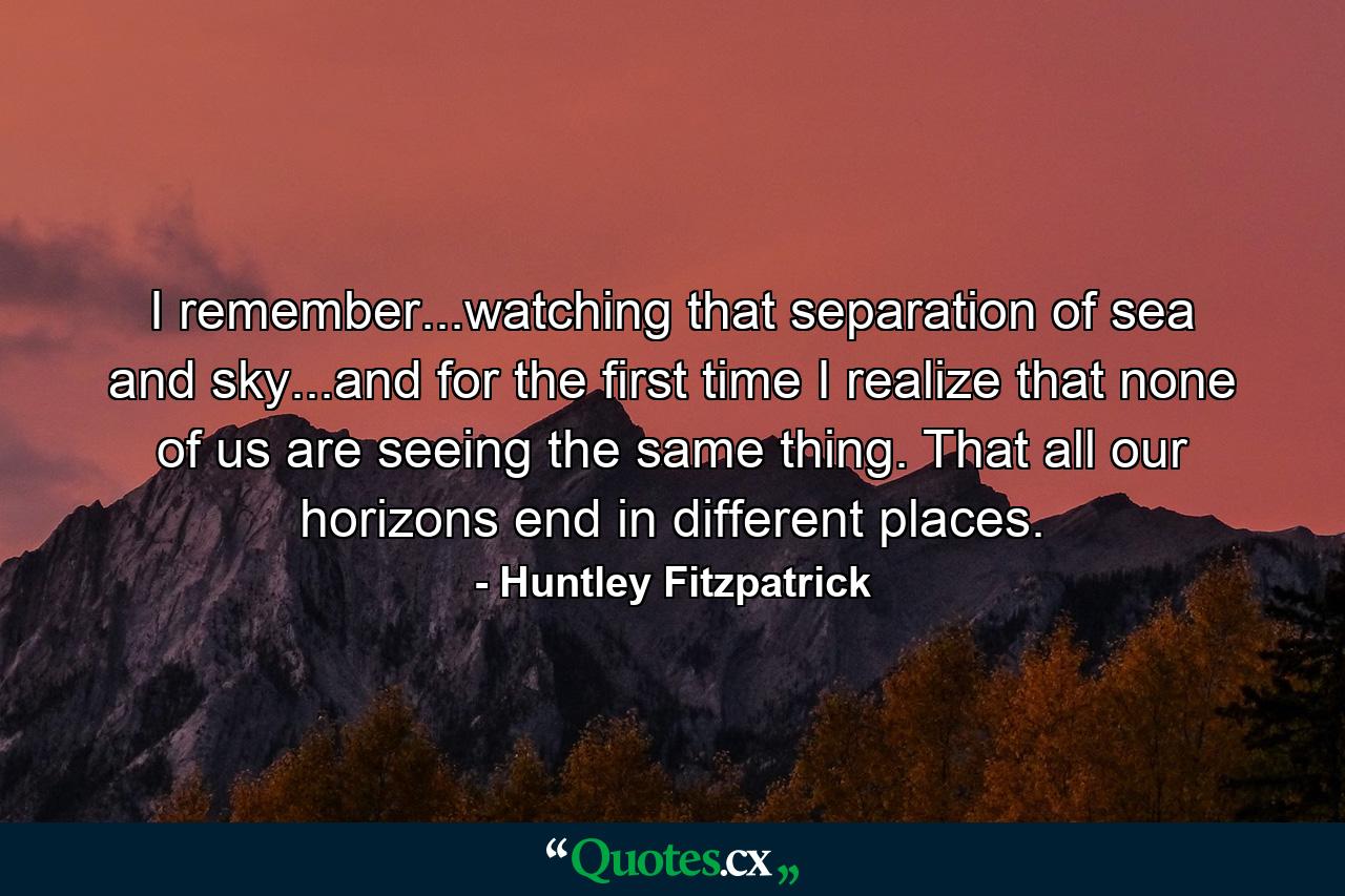 I remember...watching that separation of sea and sky...and for the first time I realize that none of us are seeing the same thing. That all our horizons end in different places. - Quote by Huntley Fitzpatrick