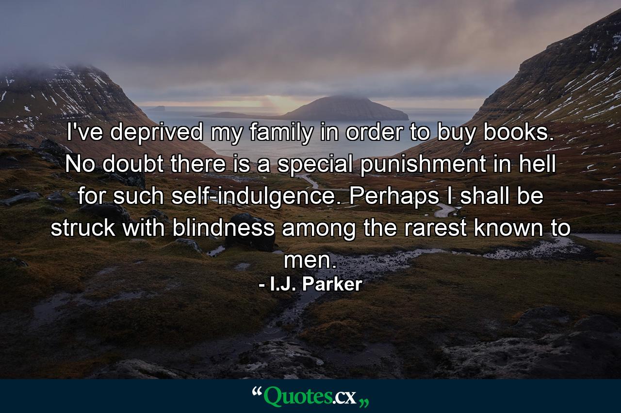 I've deprived my family in order to buy books. No doubt there is a special punishment in hell for such self-indulgence. Perhaps I shall be struck with blindness among the rarest known to men. - Quote by I.J. Parker