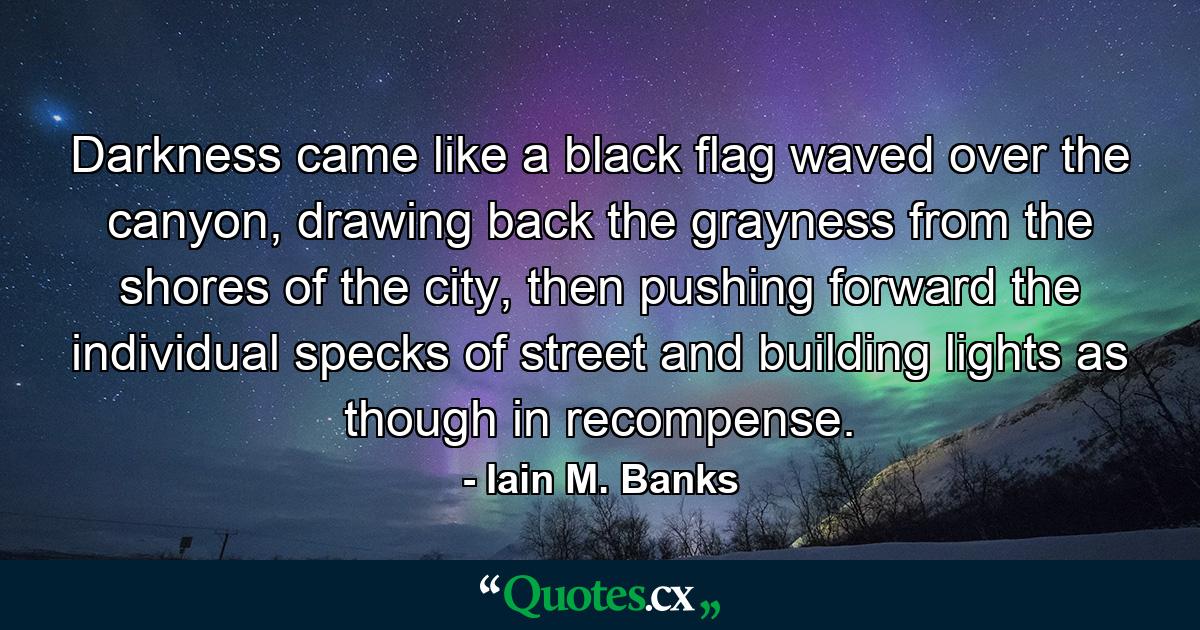 Darkness came like a black flag waved over the canyon, drawing back the grayness from the shores of the city, then pushing forward the individual specks of street and building lights as though in recompense. - Quote by Iain M. Banks