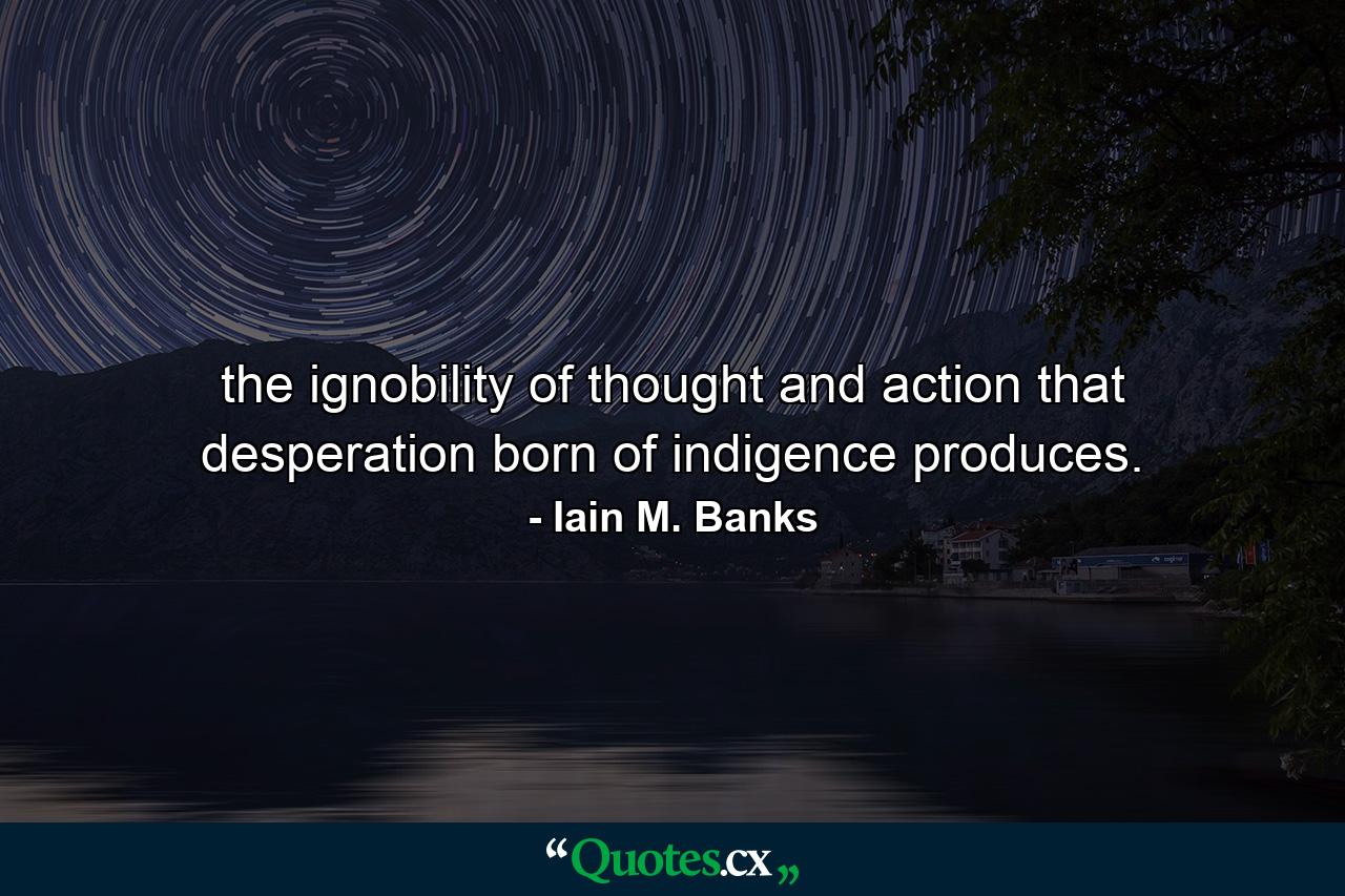 the ignobility of thought and action that desperation born of indigence produces. - Quote by Iain M. Banks