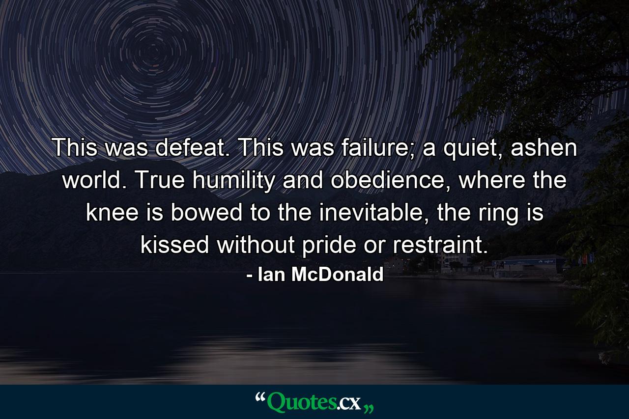 This was defeat. This was failure; a quiet, ashen world. True humility and obedience, where the knee is bowed to the inevitable, the ring is kissed without pride or restraint. - Quote by Ian McDonald