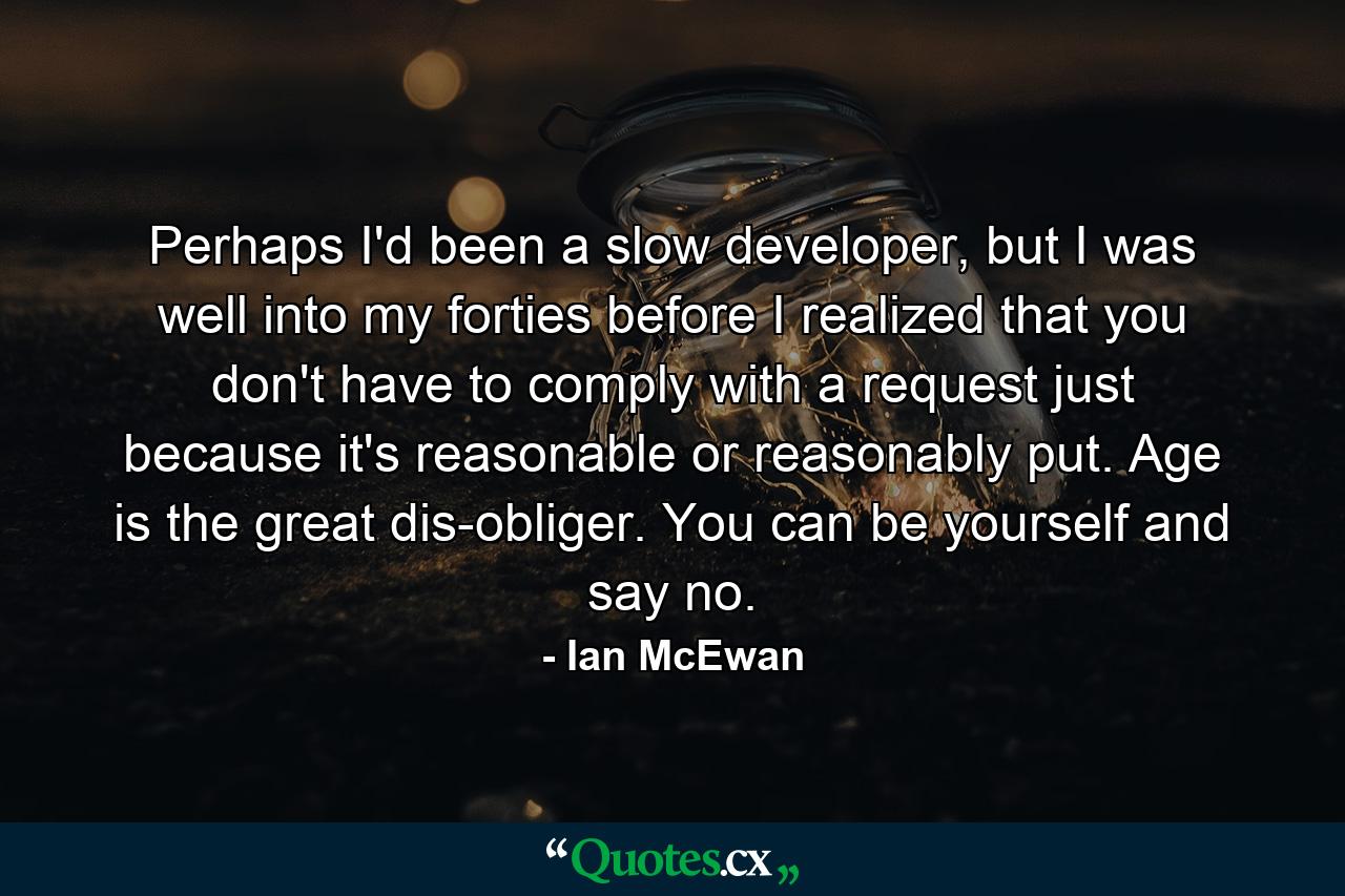 Perhaps I'd been a slow developer, but I was well into my forties before I realized that you don't have to comply with a request just because it's reasonable or reasonably put. Age is the great dis-obliger. You can be yourself and say no. - Quote by Ian McEwan