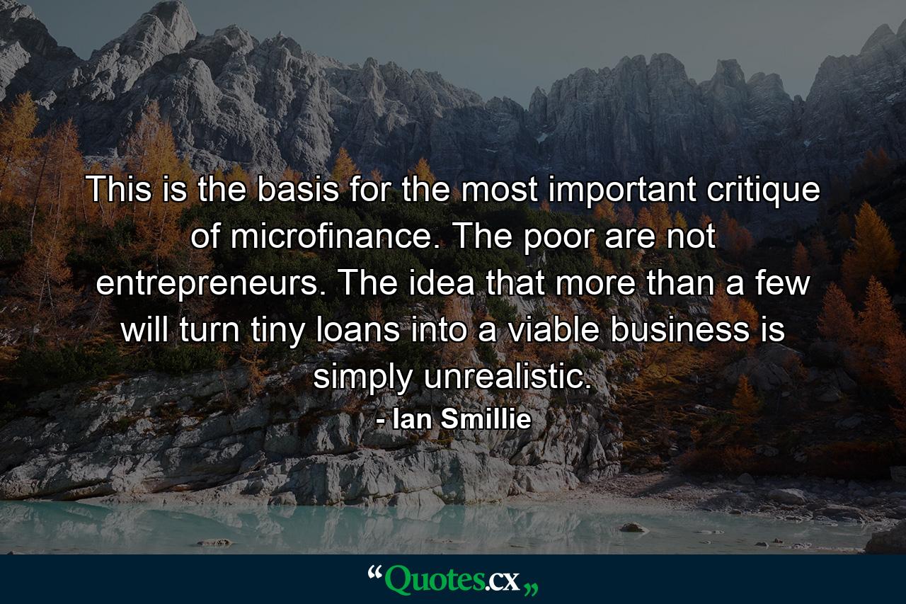 This is the basis for the most important critique of microfinance. The poor are not entrepreneurs. The idea that more than a few will turn tiny loans into a viable business is simply unrealistic. - Quote by Ian Smillie