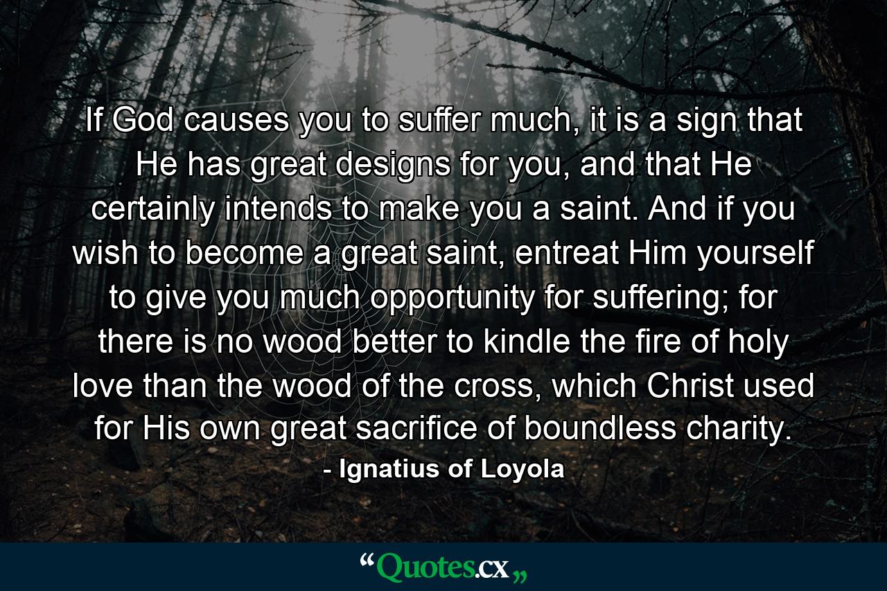 If God causes you to suffer much, it is a sign that He has great designs for you, and that He certainly intends to make you a saint. And if you wish to become a great saint, entreat Him yourself to give you much opportunity for suffering; for there is no wood better to kindle the fire of holy love than the wood of the cross, which Christ used for His own great sacrifice of boundless charity. - Quote by Ignatius of Loyola