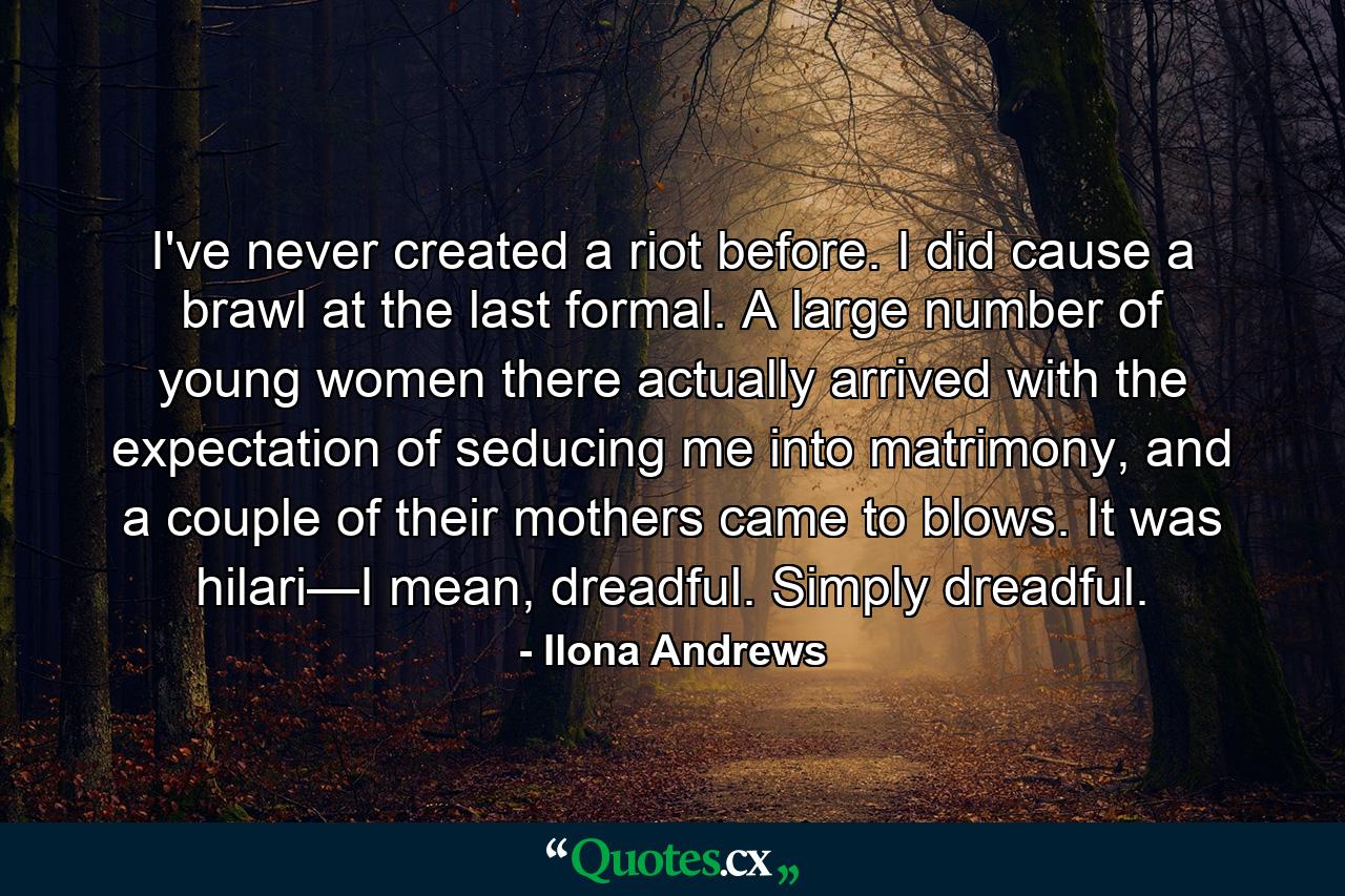 I've never created a riot before. I did cause a brawl at the last formal. A large number of young women there actually arrived with the expectation of seducing me into matrimony, and a couple of their mothers came to blows. It was hilari—I mean, dreadful. Simply dreadful. - Quote by Ilona Andrews