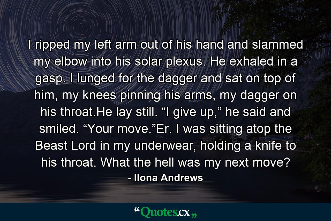 I ripped my left arm out of his hand and slammed my elbow into his solar plexus. He exhaled in a gasp. I lunged for the dagger and sat on top of him, my knees pinning his arms, my dagger on his throat.He lay still. “I give up,” he said and smiled. “Your move.”Er. I was sitting atop the Beast Lord in my underwear, holding a knife to his throat. What the hell was my next move? - Quote by Ilona Andrews