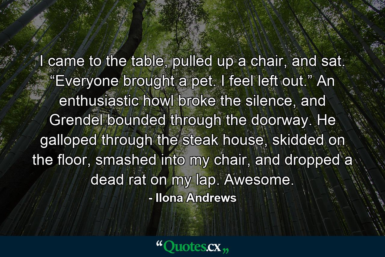 I came to the table, pulled up a chair, and sat. “Everyone brought a pet. I feel left out.” An enthusiastic howl broke the silence, and Grendel bounded through the doorway. He galloped through the steak house, skidded on the floor, smashed into my chair, and dropped a dead rat on my lap. Awesome. - Quote by Ilona Andrews