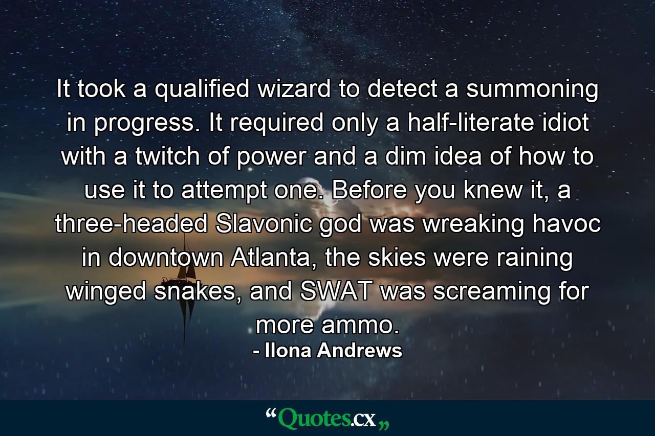 It took a qualified wizard to detect a summoning in progress. It required only a half-literate idiot with a twitch of power and a dim idea of how to use it to attempt one. Before you knew it, a three-headed Slavonic god was wreaking havoc in downtown Atlanta, the skies were raining winged snakes, and SWAT was screaming for more ammo. - Quote by Ilona Andrews