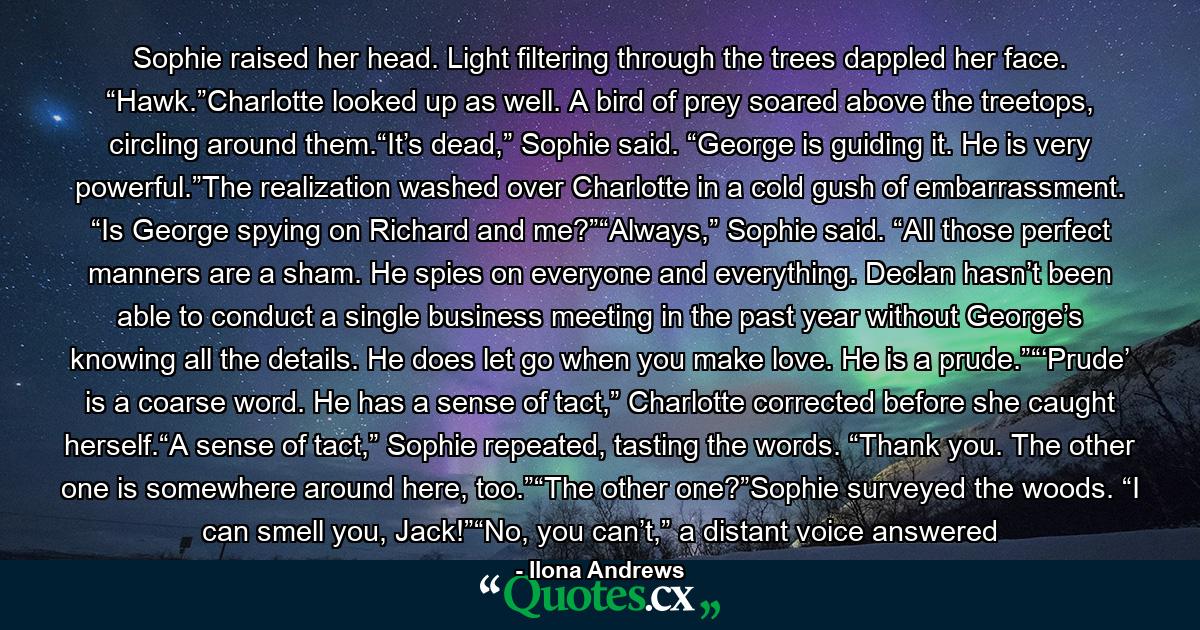 Sophie raised her head. Light filtering through the trees dappled her face. “Hawk.”Charlotte looked up as well. A bird of prey soared above the treetops, circling around them.“It’s dead,” Sophie said. “George is guiding it. He is very powerful.”The realization washed over Charlotte in a cold gush of embarrassment. “Is George spying on Richard and me?”“Always,” Sophie said. “All those perfect manners are a sham. He spies on everyone and everything. Declan hasn’t been able to conduct a single business meeting in the past year without George’s knowing all the details. He does let go when you make love. He is a prude.”“‘Prude’ is a coarse word. He has a sense of tact,” Charlotte corrected before she caught herself.“A sense of tact,” Sophie repeated, tasting the words. “Thank you. The other one is somewhere around here, too.”“The other one?”Sophie surveyed the woods. “I can smell you, Jack!”“No, you can’t,” a distant voice answered - Quote by Ilona Andrews