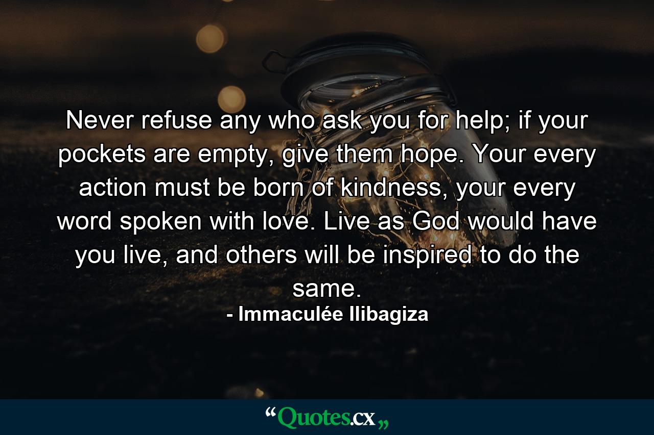 Never refuse any who ask you for help; if your pockets are empty, give them hope. Your every action must be born of kindness, your every word spoken with love. Live as God would have you live, and others will be inspired to do the same. - Quote by Immaculée Ilibagiza