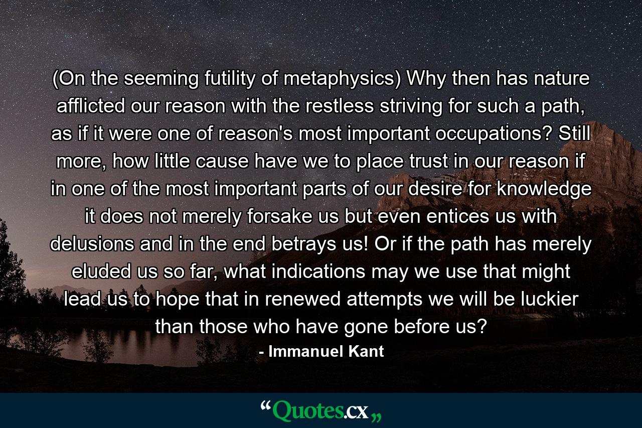 (On the seeming futility of metaphysics) Why then has nature afflicted our reason with the restless striving for such a path, as if it were one of reason's most important occupations? Still more, how little cause have we to place trust in our reason if in one of the most important parts of our desire for knowledge it does not merely forsake us but even entices us with delusions and in the end betrays us! Or if the path has merely eluded us so far, what indications may we use that might lead us to hope that in renewed attempts we will be luckier than those who have gone before us? - Quote by Immanuel Kant