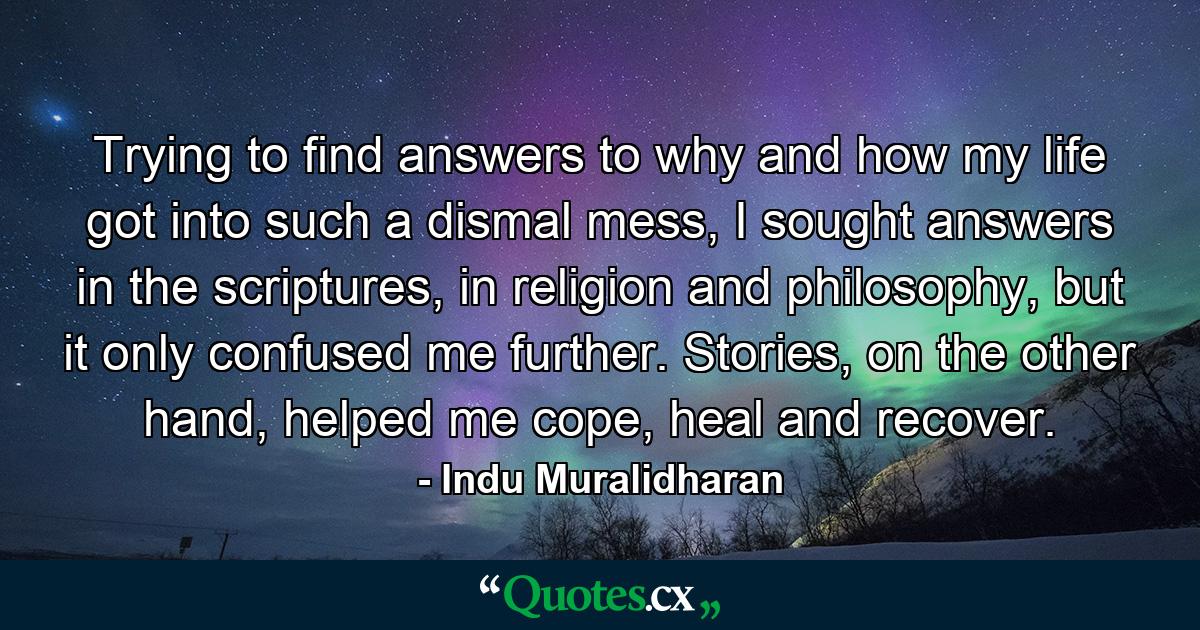 Trying to find answers to why and how my life got into such a dismal mess, I sought answers in the scriptures, in religion and philosophy, but it only confused me further. Stories, on the other hand, helped me cope, heal and recover. - Quote by Indu Muralidharan