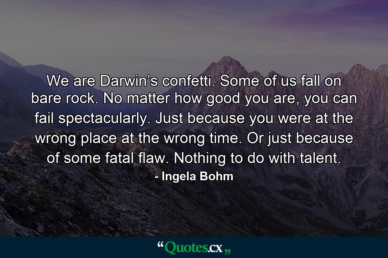 We are Darwin’s confetti. Some of us fall on bare rock. No matter how good you are, you can fail spectacularly. Just because you were at the wrong place at the wrong time. Or just because of some fatal flaw. Nothing to do with talent. - Quote by Ingela Bohm