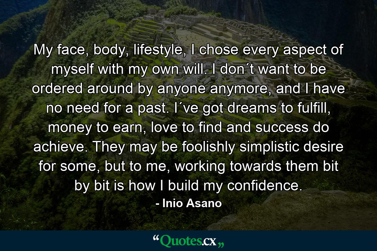 My face, body, lifestyle, I chose every aspect of myself with my own will. I don´t want to be ordered around by anyone anymore, and I have no need for a past. I´ve got dreams to fulfill, money to earn, love to find and success do achieve. They may be foolishly simplistic desire for some, but to me, working towards them bit by bit is how I build my confidence. - Quote by Inio Asano