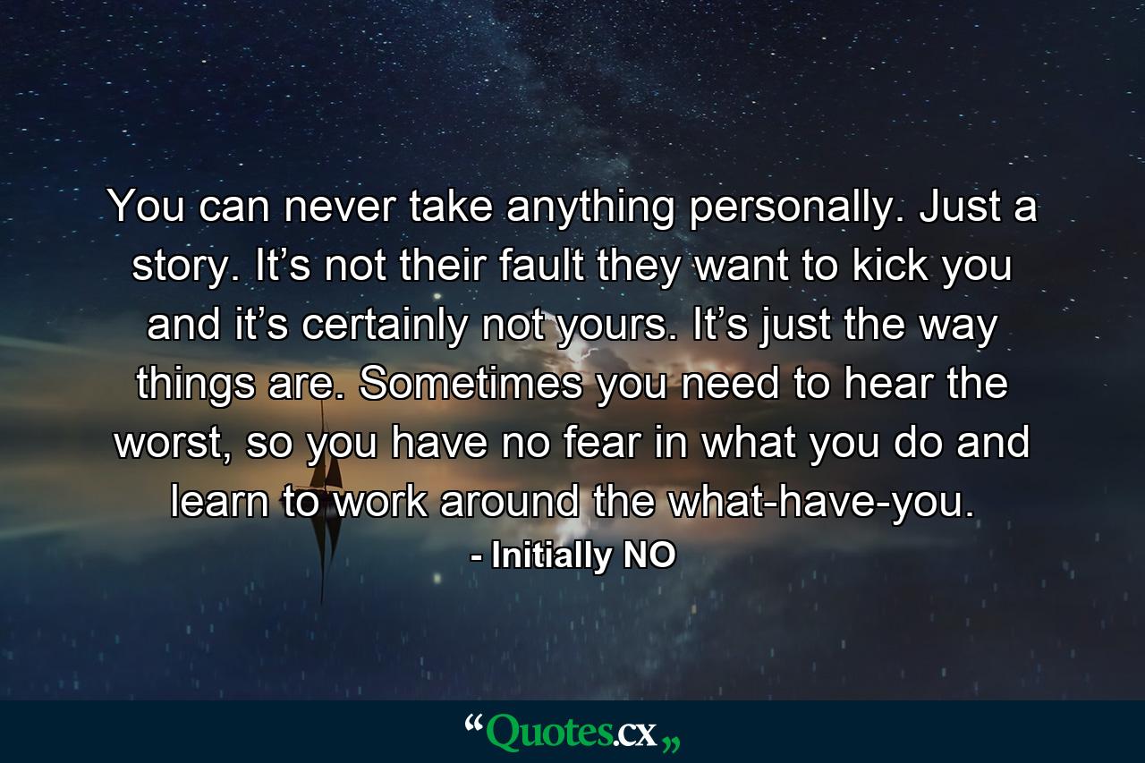 You can never take anything personally. Just a story. It’s not their fault they want to kick you and it’s certainly not yours. It’s just the way things are. Sometimes you need to hear the worst, so you have no fear in what you do and learn to work around the what-have-you. - Quote by Initially NO