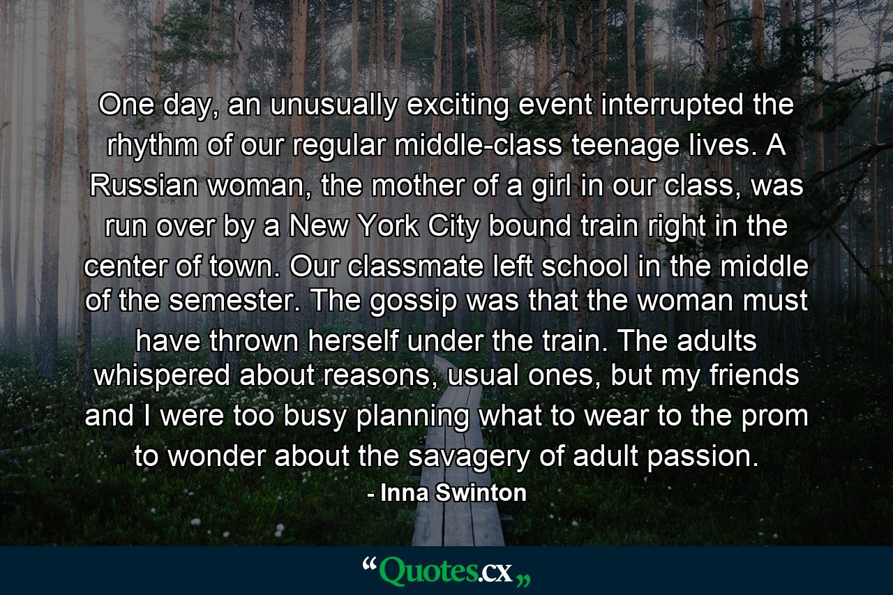 One day, an unusually exciting event interrupted the rhythm of our regular middle-class teenage lives. A Russian woman, the mother of a girl in our class, was run over by a New York City bound train right in the center of town. Our classmate left school in the middle of the semester. The gossip was that the woman must have thrown herself under the train. The adults whispered about reasons, usual ones, but my friends and I were too busy planning what to wear to the prom to wonder about the savagery of adult passion. - Quote by Inna Swinton