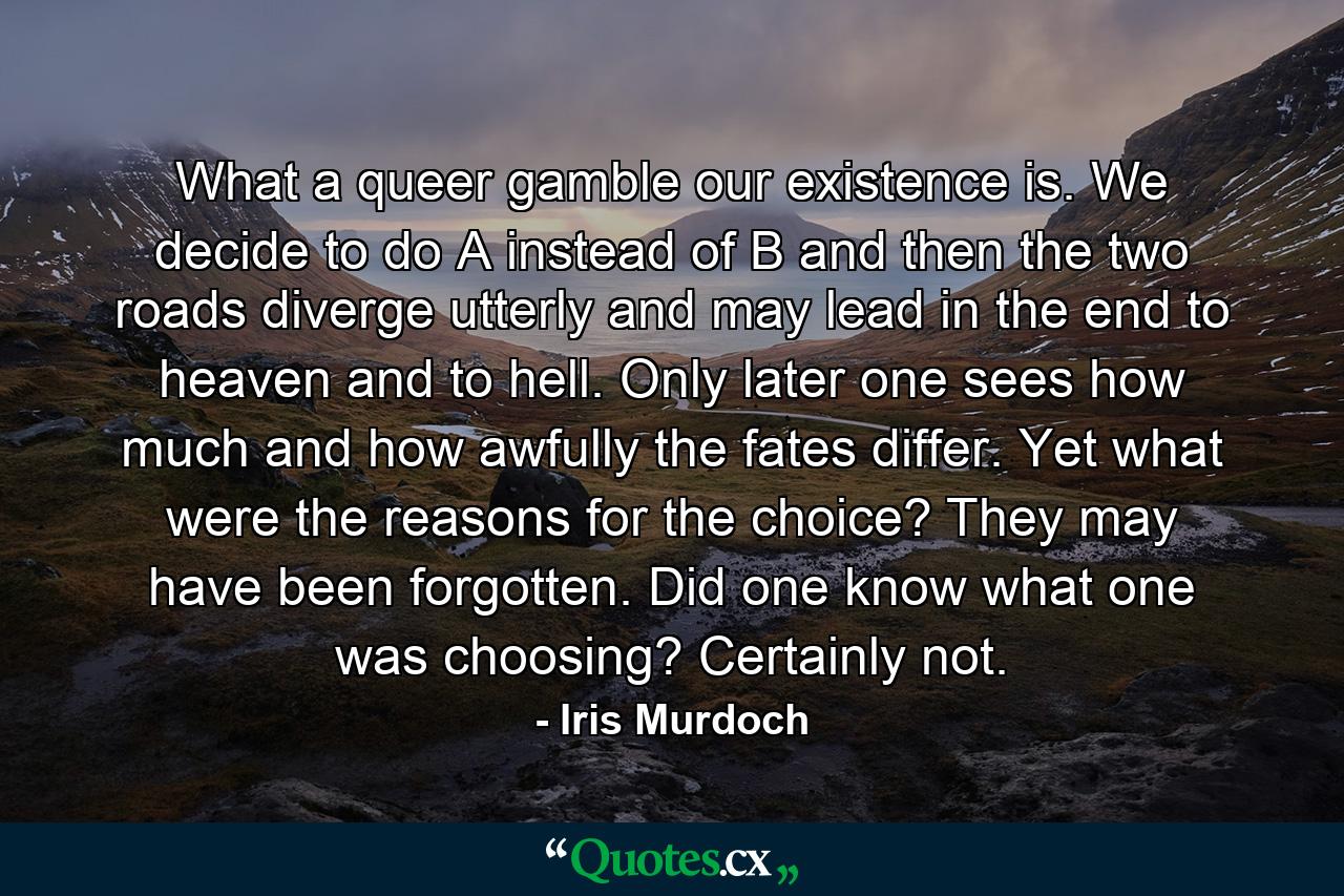 What a queer gamble our existence is. We decide to do A instead of B and then the two roads diverge utterly and may lead in the end to heaven and to hell. Only later one sees how much and how awfully the fates differ. Yet what were the reasons for the choice? They may have been forgotten. Did one know what one was choosing? Certainly not. - Quote by Iris Murdoch