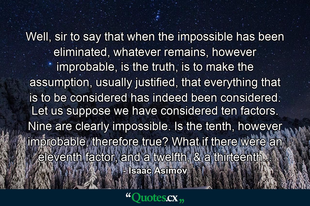 Well, sir to say that when the impossible has been eliminated, whatever remains, however improbable, is the truth, is to make the assumption, usually justified, that everything that is to be considered has indeed been considered. Let us suppose we have considered ten factors. Nine are clearly impossible. Is the tenth, however improbable, therefore true? What if there were an eleventh factor, and a twelfth, & a thirteenth... - Quote by Isaac Asimov