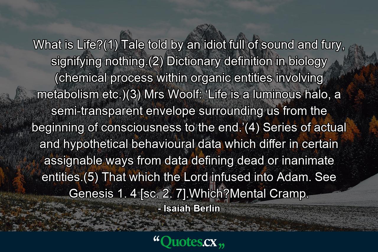 What is Life?(1) Tale told by an idiot full of sound and fury, signifying nothing.(2) Dictionary definition in biology (chemical process within organic entities involving metabolism etc.)(3) Mrs Woolf: ‘Life is a luminous halo, a semi-transparent envelope surrounding us from the beginning of consciousness to the end.’(4) Series of actual and hypothetical behavioural data which differ in certain assignable ways from data defining dead or inanimate entities.(5) That which the Lord infused into Adam. See Genesis 1. 4 [sc. 2. 7].Which?Mental Cramp. - Quote by Isaiah Berlin