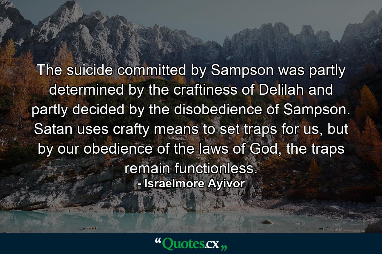 The suicide committed by Sampson was partly determined by the craftiness of Delilah and partly decided by the disobedience of Sampson. Satan uses crafty means to set traps for us, but by our obedience of the laws of God, the traps remain functionless. - Quote by Israelmore Ayivor