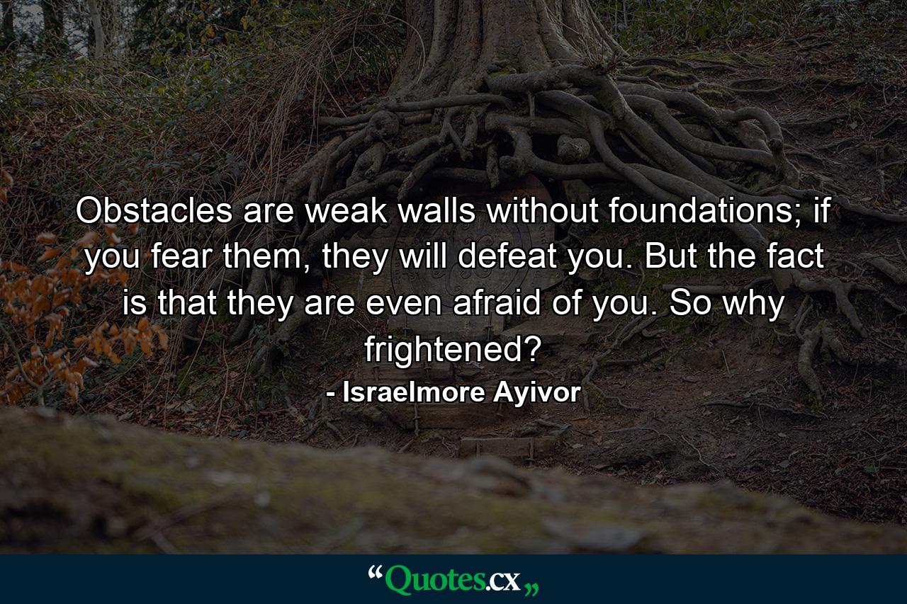 Obstacles are weak walls without foundations; if you fear them, they will defeat you. But the fact is that they are even afraid of you. So why frightened? - Quote by Israelmore Ayivor