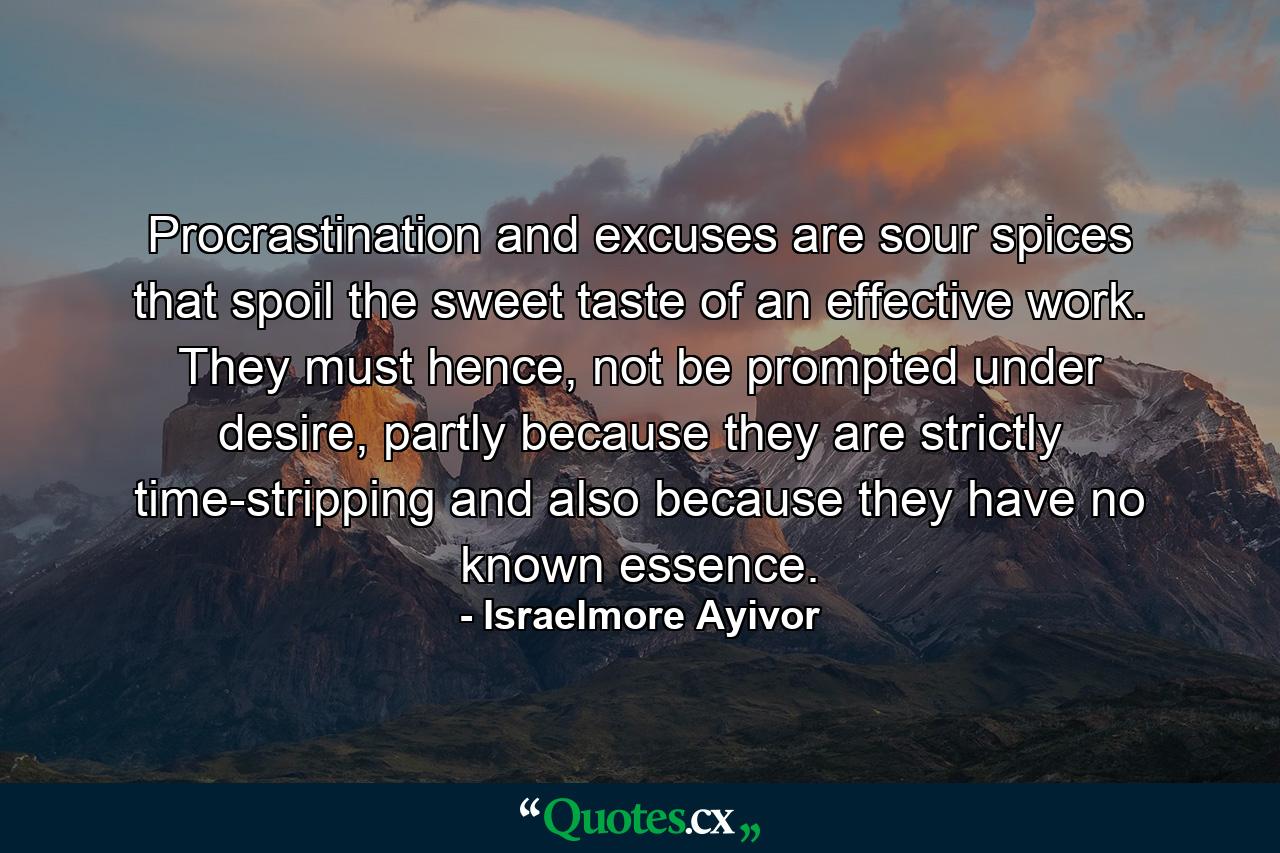 Procrastination and excuses are sour spices that spoil the sweet taste of an effective work. They must hence, not be prompted under desire, partly because they are strictly time-stripping and also because they have no known essence. - Quote by Israelmore Ayivor