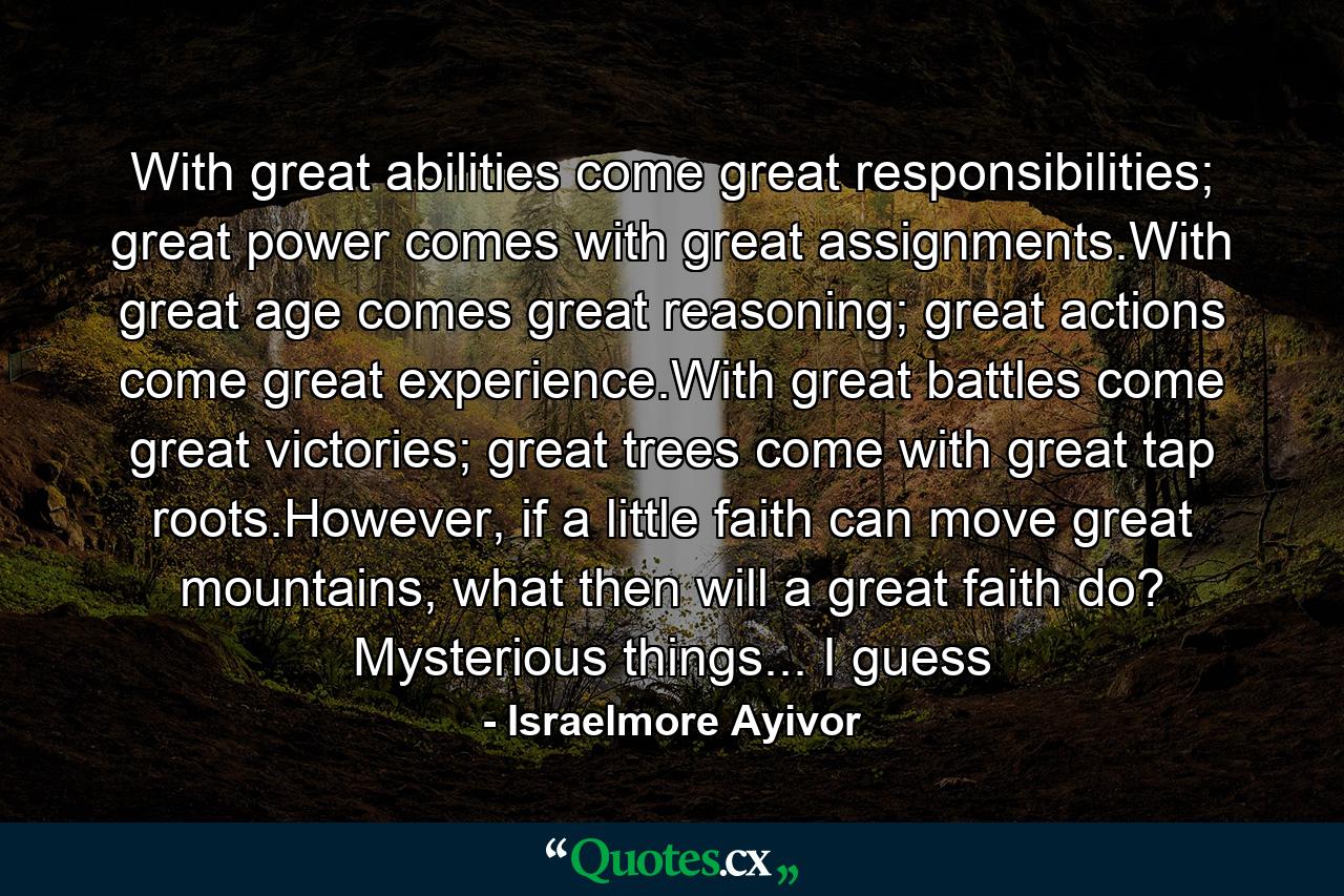 With great abilities come great responsibilities; great power comes with great assignments.With great age comes great reasoning; great actions come great experience.With great battles come great victories; great trees come with great tap roots.However, if a little faith can move great mountains, what then will a great faith do? Mysterious things... I guess - Quote by Israelmore Ayivor