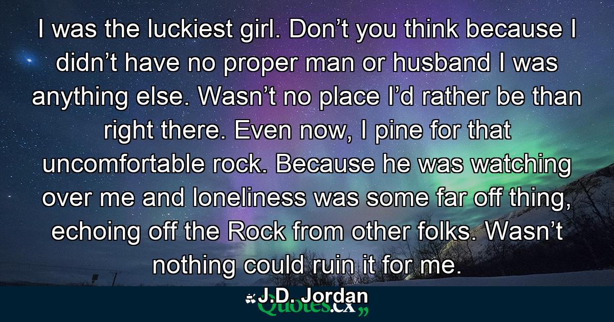 I was the luckiest girl. Don’t you think because I didn’t have no proper man or husband I was anything else. Wasn’t no place I’d rather be than right there. Even now, I pine for that uncomfortable rock. Because he was watching over me and loneliness was some far off thing, echoing off the Rock from other folks. Wasn’t nothing could ruin it for me. - Quote by J.D. Jordan