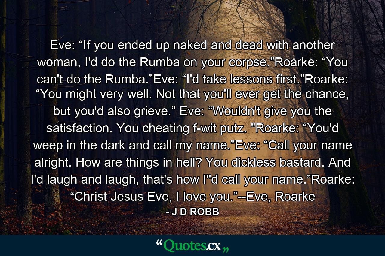 Eve: “If you ended up naked and dead with another woman, I'd do the Rumba on your corpse.”Roarke: “You can't do the Rumba.”Eve: “I'd take lessons first.”Roarke: “You might very well. Not that you'll ever get the chance, but you'd also grieve.” Eve: “Wouldn't give you the satisfaction. You cheating f-wit putz. 