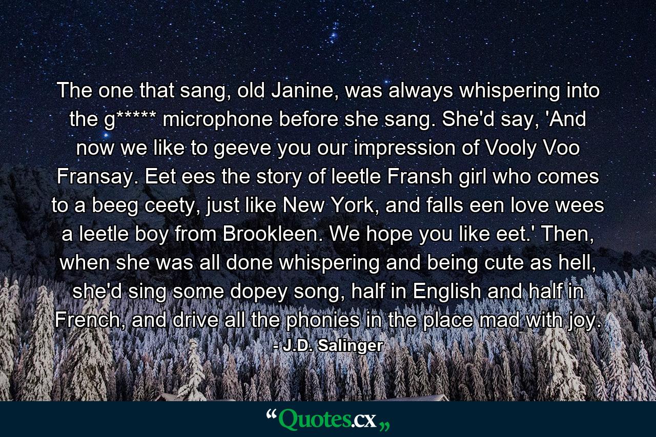 The one that sang, old Janine, was always whispering into the g***** microphone before she sang. She'd say, 'And now we like to geeve you our impression of Vooly Voo Fransay. Eet ees the story of leetle Fransh girl who comes to a beeg ceety, just like New York, and falls een love wees a leetle boy from Brookleen. We hope you like eet.' Then, when she was all done whispering and being cute as hell, she'd sing some dopey song, half in English and half in French, and drive all the phonies in the place mad with joy. - Quote by J.D. Salinger