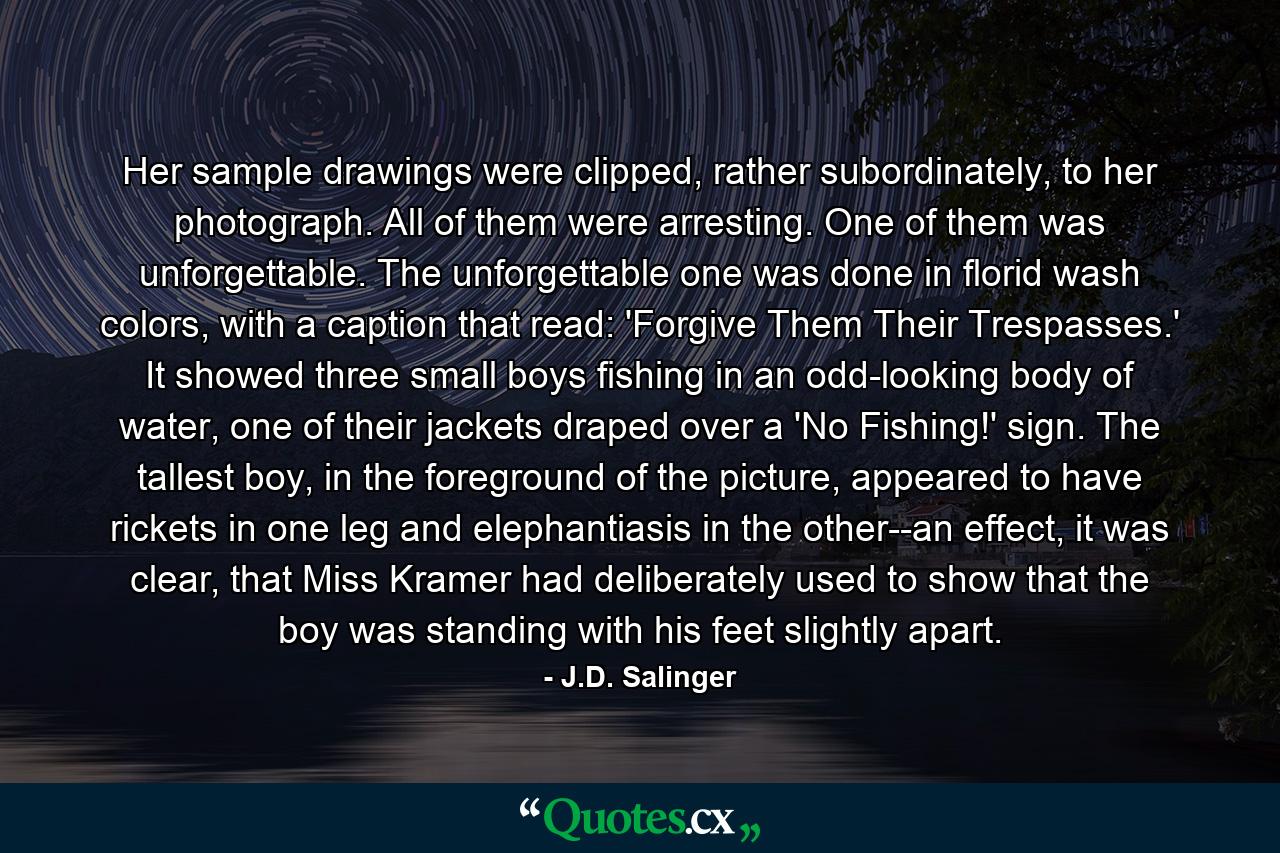 Her sample drawings were clipped, rather subordinately, to her photograph. All of them were arresting. One of them was unforgettable. The unforgettable one was done in florid wash colors, with a caption that read: 'Forgive Them Their Trespasses.' It showed three small boys fishing in an odd-looking body of water, one of their jackets draped over a 'No Fishing!' sign. The tallest boy, in the foreground of the picture, appeared to have rickets in one leg and elephantiasis in the other--an effect, it was clear, that Miss Kramer had deliberately used to show that the boy was standing with his feet slightly apart. - Quote by J.D. Salinger