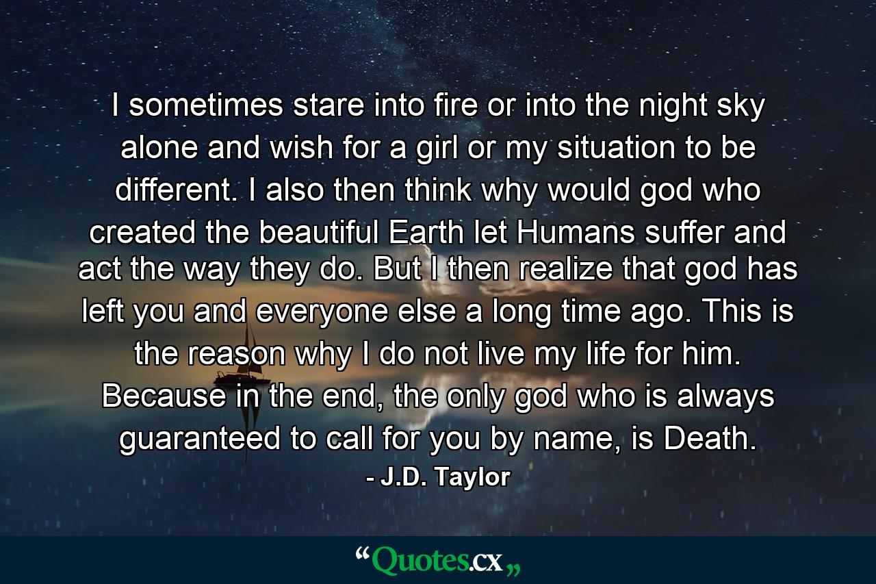 I sometimes stare into fire or into the night sky alone and wish for a girl or my situation to be different. I also then think why would god who created the beautiful Earth let Humans suffer and act the way they do. But I then realize that god has left you and everyone else a long time ago. This is the reason why I do not live my life for him. Because in the end, the only god who is always guaranteed to call for you by name, is Death. - Quote by J.D. Taylor