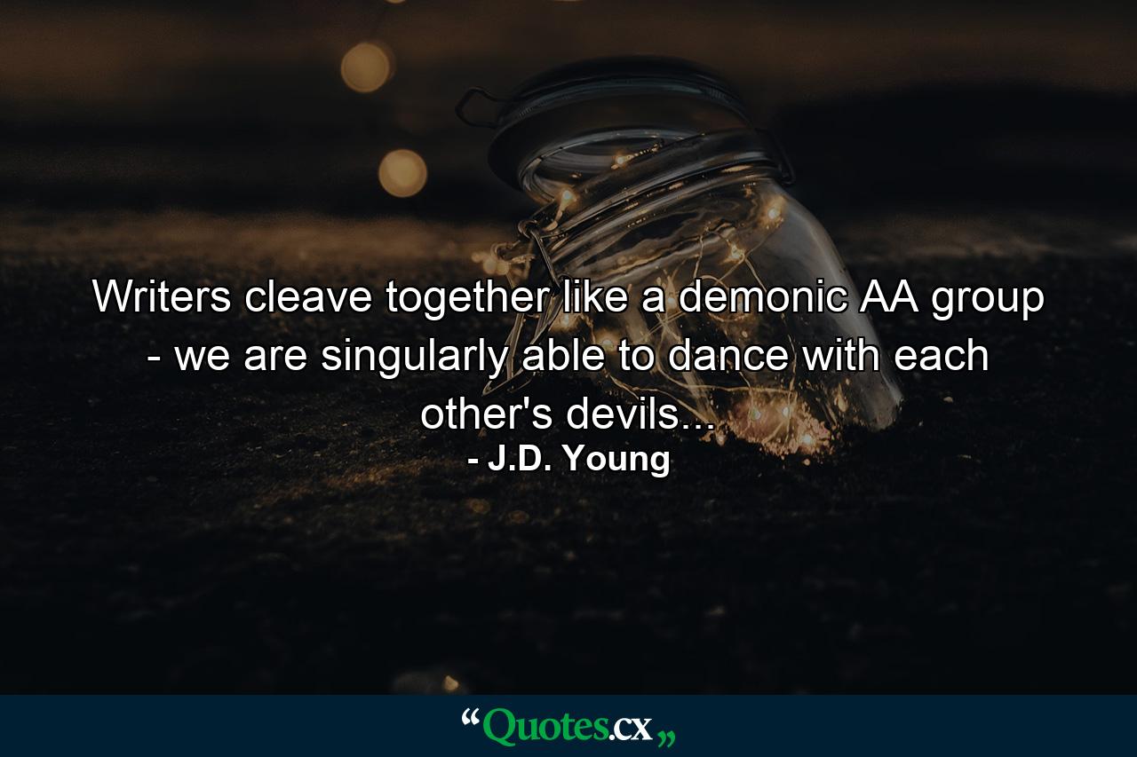 Writers cleave together like a demonic AA group - we are singularly able to dance with each other's devils... - Quote by J.D. Young