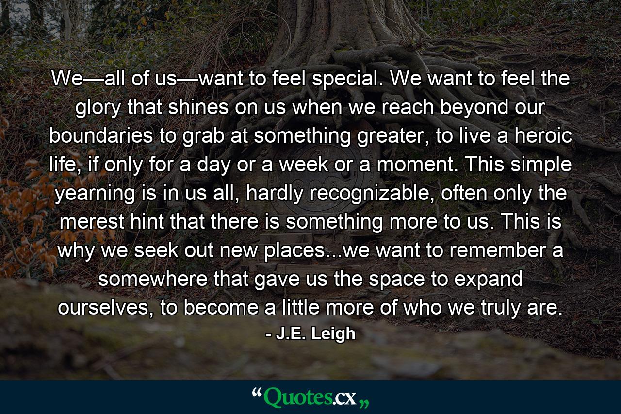 We—all of us—want to feel special. We want to feel the glory that shines on us when we reach beyond our boundaries to grab at something greater, to live a heroic life, if only for a day or a week or a moment. This simple yearning is in us all, hardly recognizable, often only the merest hint that there is something more to us. This is why we seek out new places...we want to remember a somewhere that gave us the space to expand ourselves, to become a little more of who we truly are. - Quote by J.E. Leigh