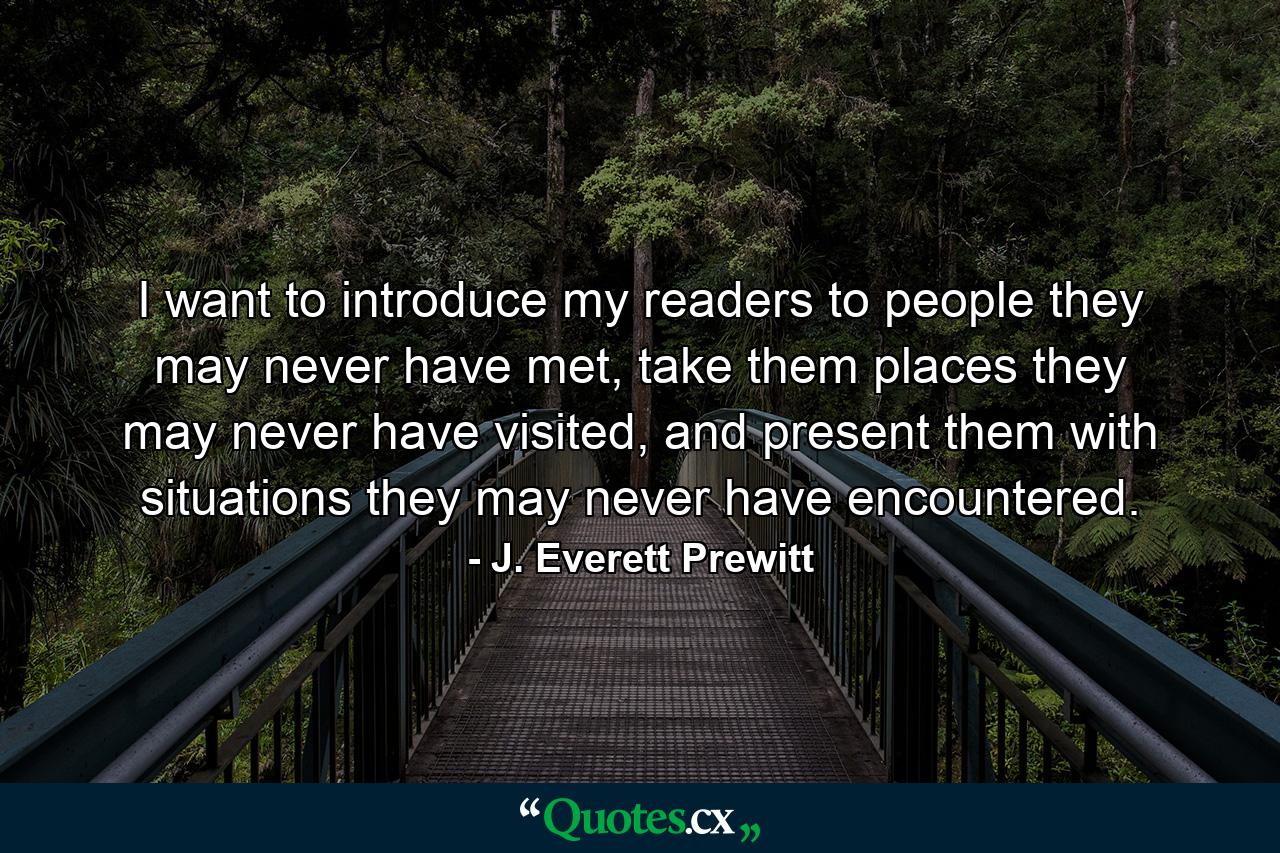 I want to introduce my readers to people they may never have met, take them places they may never have visited, and present them with situations they may never have encountered. - Quote by J. Everett Prewitt