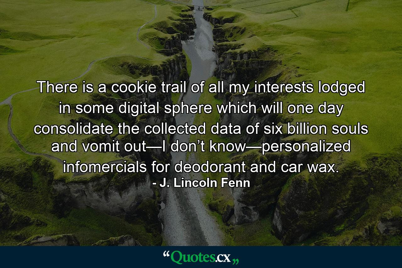 There is a cookie trail of all my interests lodged in some digital sphere which will one day consolidate the collected data of six billion souls and vomit out—I don’t know—personalized infomercials for deodorant and car wax. - Quote by J. Lincoln Fenn