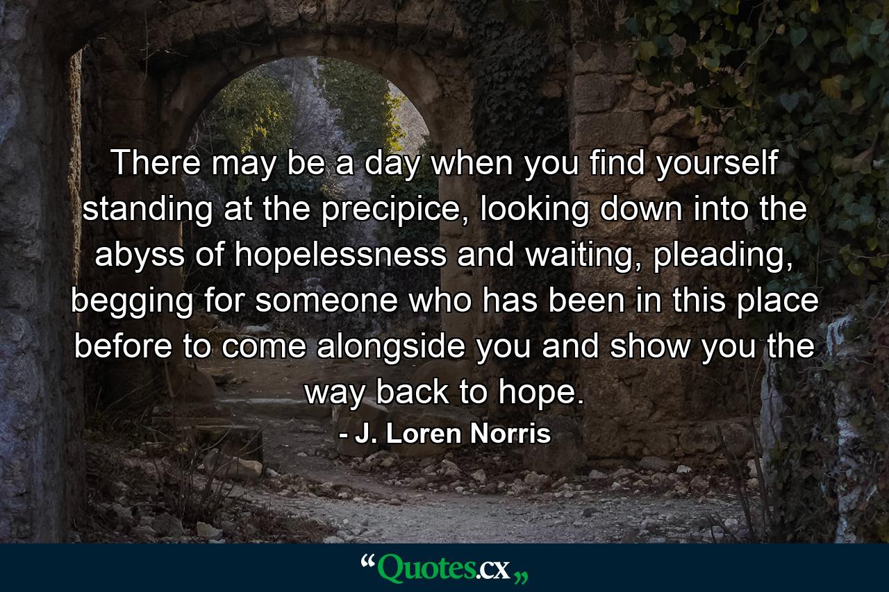 There may be a day when you find yourself standing at the precipice, looking down into the abyss of hopelessness and waiting, pleading, begging for someone who has been in this place before to come alongside you and show you the way back to hope. - Quote by J. Loren Norris