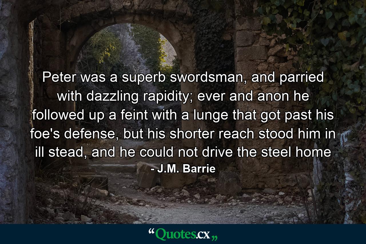 Peter was a superb swordsman, and parried with dazzling rapidity; ever and anon he followed up a feint with a lunge that got past his foe's defense, but his shorter reach stood him in ill stead, and he could not drive the steel home - Quote by J.M. Barrie