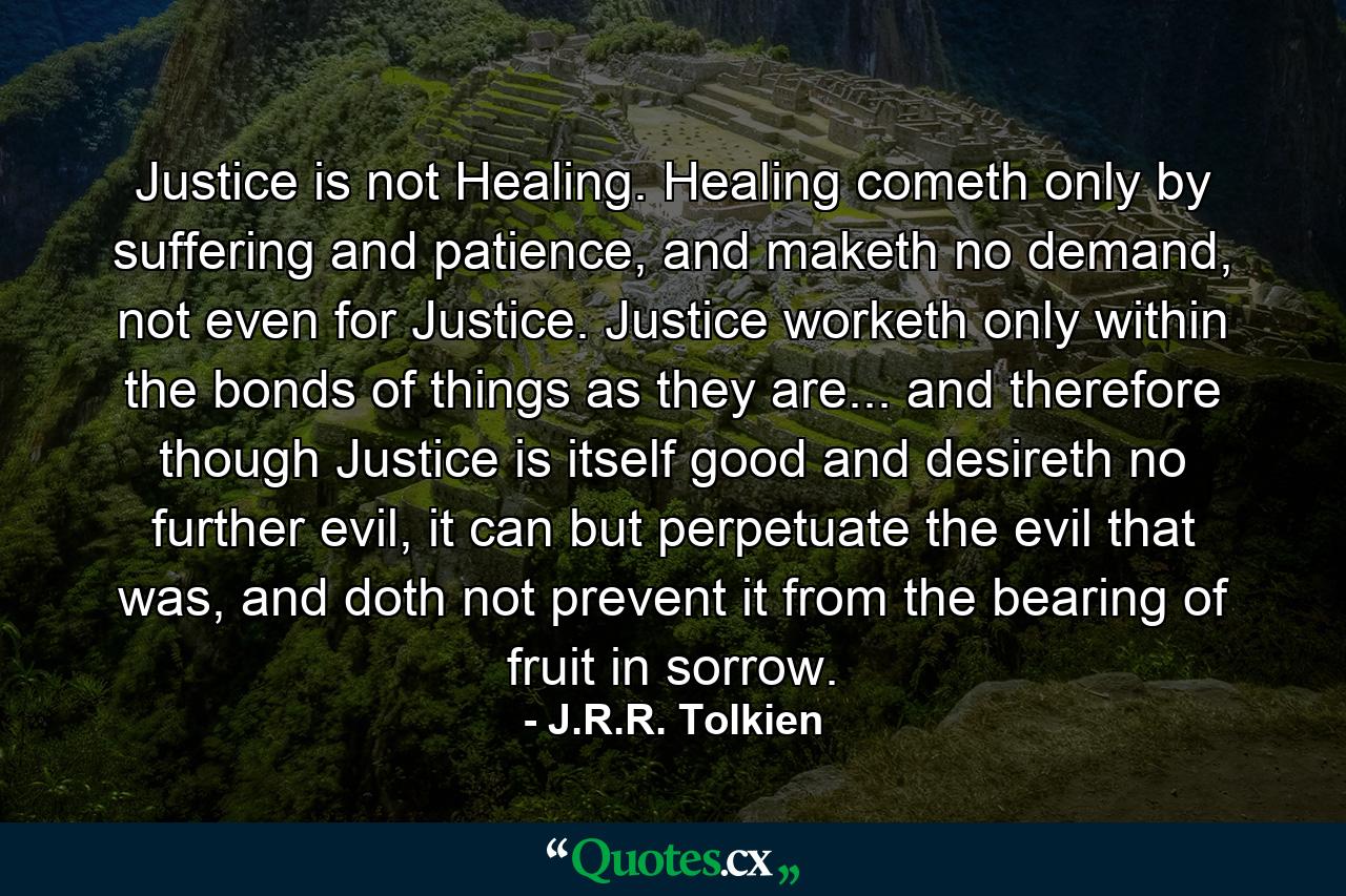 Justice is not Healing. Healing cometh only by suffering and patience, and maketh no demand, not even for Justice. Justice worketh only within the bonds of things as they are... and therefore though Justice is itself good and desireth no further evil, it can but perpetuate the evil that was, and doth not prevent it from the bearing of fruit in sorrow. - Quote by J.R.R. Tolkien