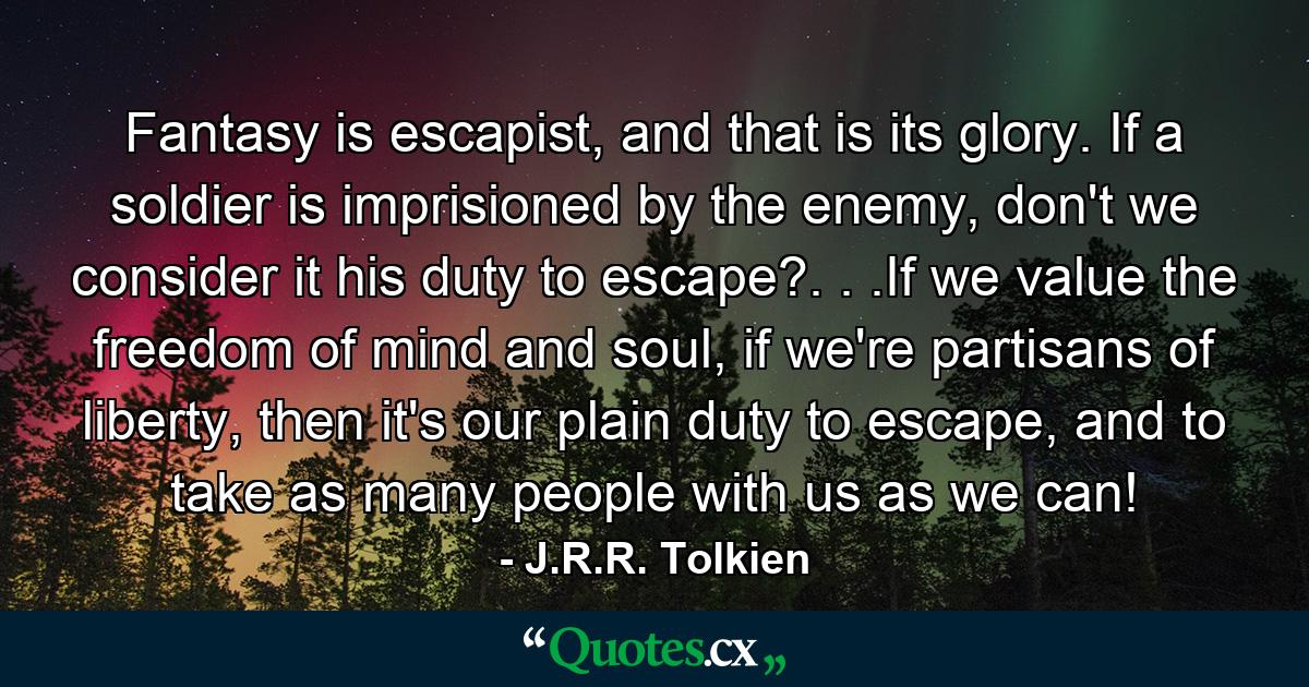 Fantasy is escapist, and that is its glory. If a soldier is imprisioned by the enemy, don't we consider it his duty to escape?. . .If we value the freedom of mind and soul, if we're partisans of liberty, then it's our plain duty to escape, and to take as many people with us as we can! - Quote by J.R.R. Tolkien