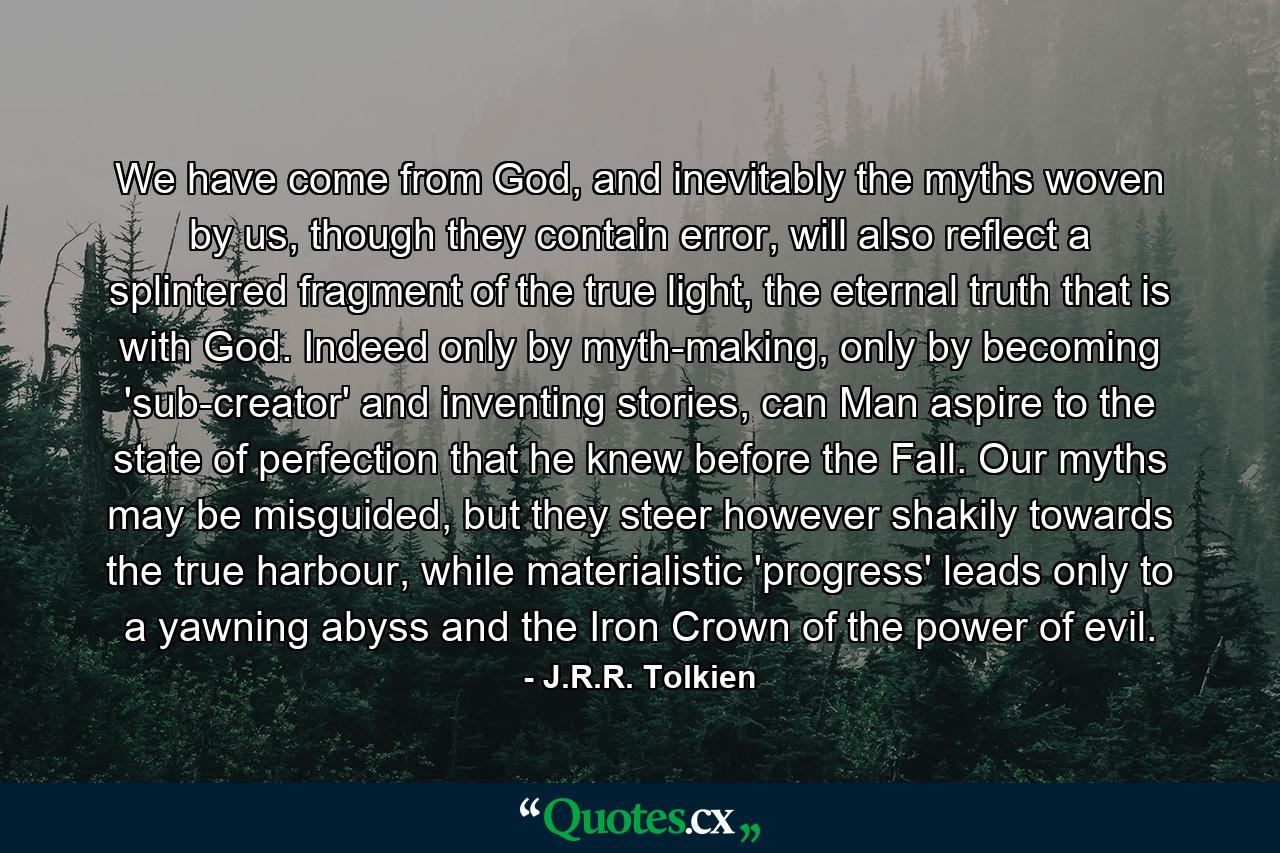 We have come from God, and inevitably the myths woven by us, though they contain error, will also reflect a splintered fragment of the true light, the eternal truth that is with God. Indeed only by myth-making, only by becoming 'sub-creator' and inventing stories, can Man aspire to the state of perfection that he knew before the Fall. Our myths may be misguided, but they steer however shakily towards the true harbour, while materialistic 'progress' leads only to a yawning abyss and the Iron Crown of the power of evil. - Quote by J.R.R. Tolkien