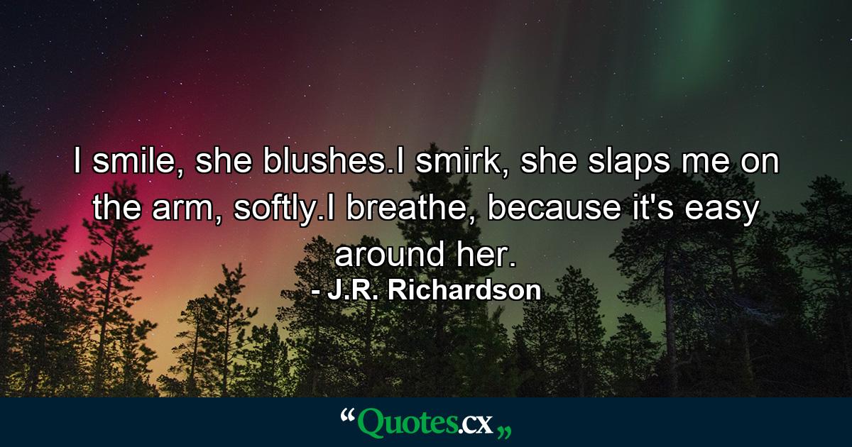 I smile, she blushes.I smirk, she slaps me on the arm, softly.I breathe, because it's easy around her. - Quote by J.R. Richardson