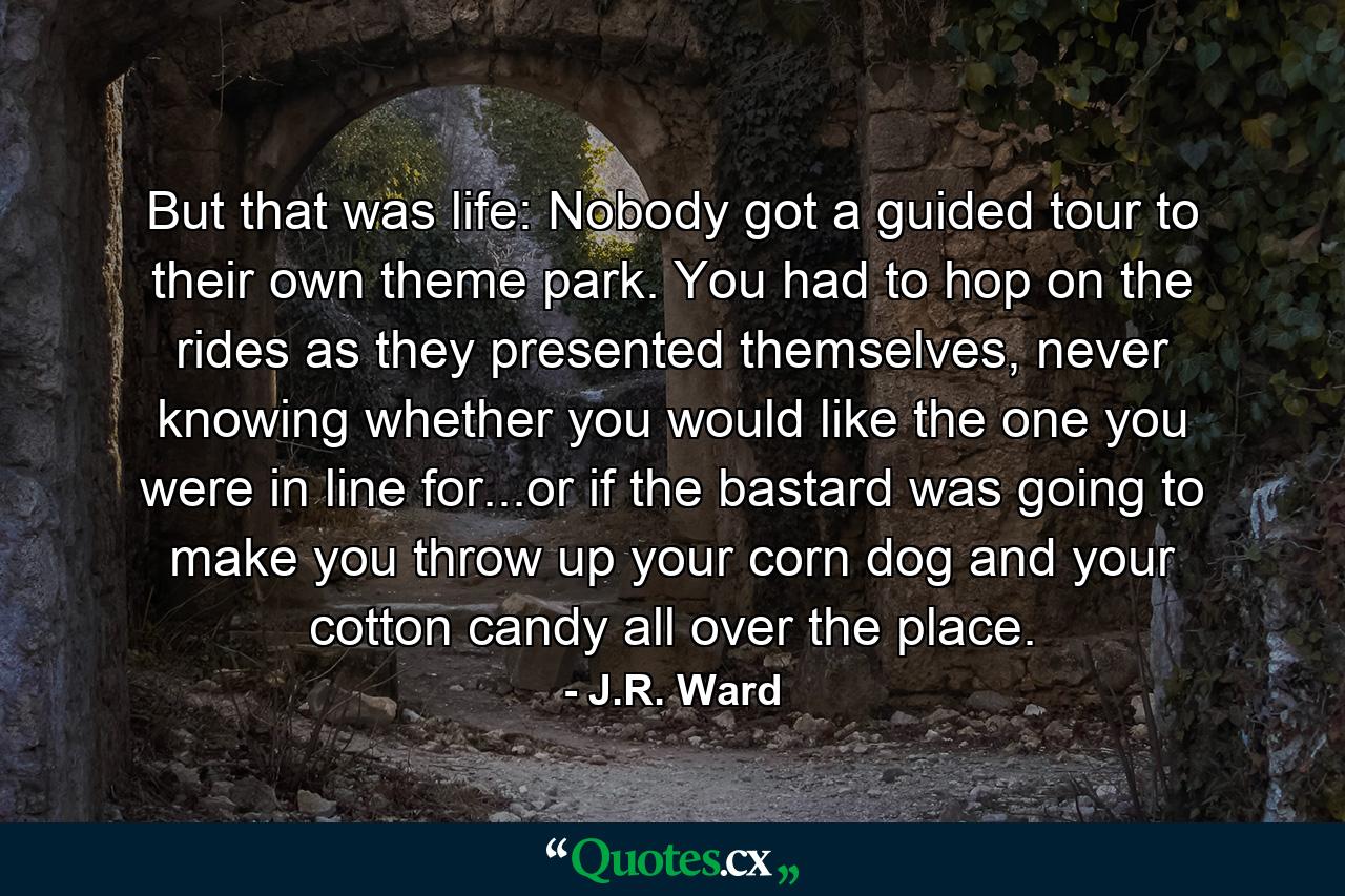 But that was life: Nobody got a guided tour to their own theme park. You had to hop on the rides as they presented themselves, never knowing whether you would like the one you were in line for...or if the bastard was going to make you throw up your corn dog and your cotton candy all over the place. - Quote by J.R. Ward