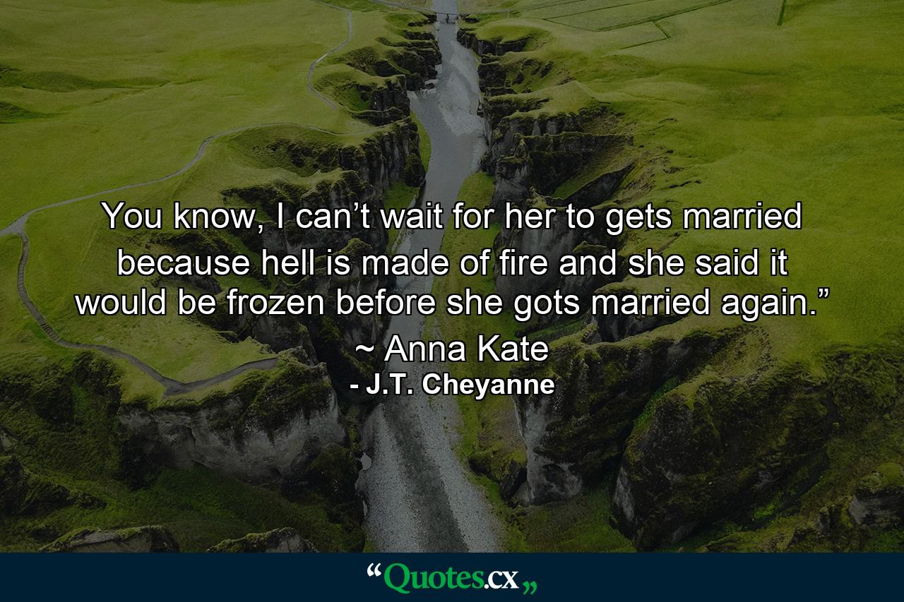 You know, I can’t wait for her to gets married because hell is made of fire and she said it would be frozen before she gots married again.” ~ Anna Kate - Quote by J.T. Cheyanne