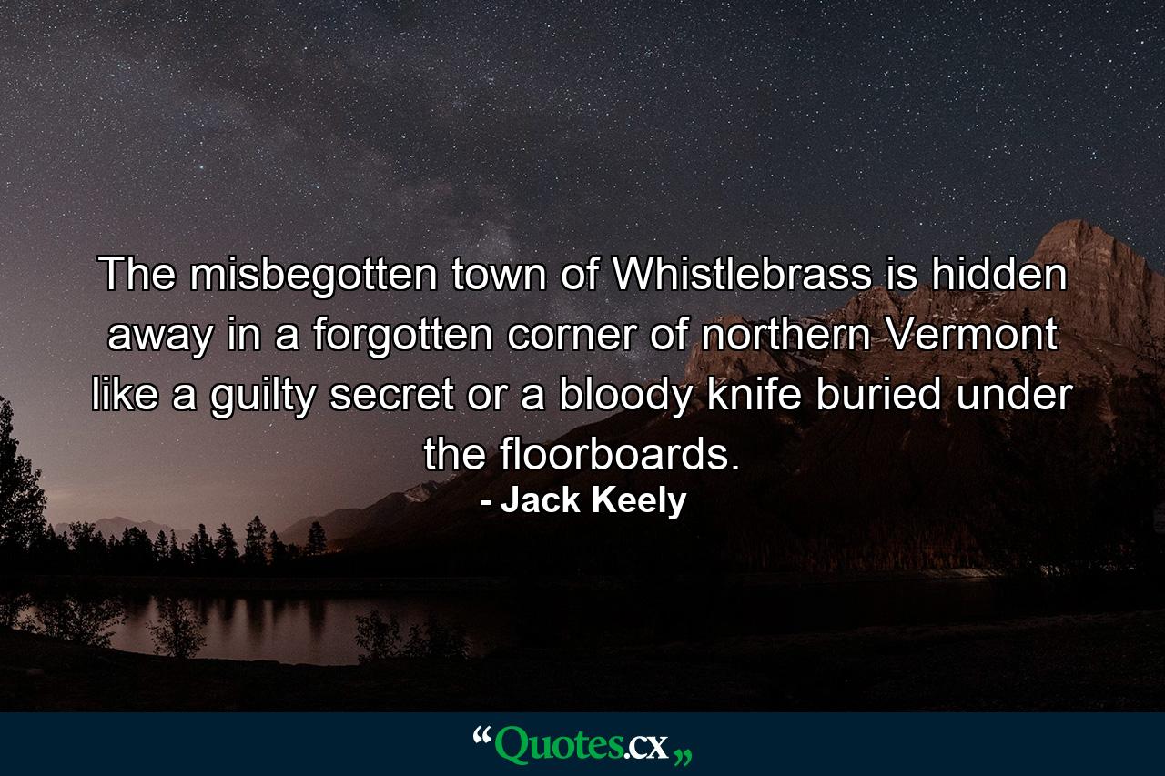 The misbegotten town of Whistlebrass is hidden away in a forgotten corner of northern Vermont like a guilty secret or a bloody knife buried under the floorboards. - Quote by Jack Keely